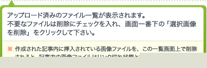 アップロード済みのファイル一覧が表示されます。不要なファイルは削除にチェックを入れ、画面一番下の「選択画像を削除」をクリックして下さい。※ 作成された記事内に挿入されている画像ファイルを、この一覧画面上で削除されると、記事内の画像ファイルはリンク切れ状態となります。ご注意下さい。