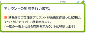 アカウントの削除を行います。※ 削除を行う管理者アカウントが過去に作成した記事は、すべて別アカウントに移動されます。（一覧の一番上にある管理者アカウントに移動します）
