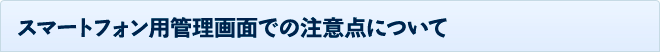 スマートフォン用管理画面での注意点について
